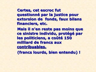 Certes, cet escroc futCertes, cet escroc fut
questionné par la justice pourquestionné par la justice pour
extorsion de fonds, faux bilansextorsion de fonds, faux bilans
financiers, etc.financiers, etc.
Mais il n'en reste pas moins queMais il n'en reste pas moins que
ce sinistre individu, protégé parce sinistre individu, protégé par
les politiciens, a coûté 150les politiciens, a coûté 150
milliard de francs auxmilliard de francs aux
contribuables.contribuables.
(francs lourds, bien entendu) !(francs lourds, bien entendu) !
 