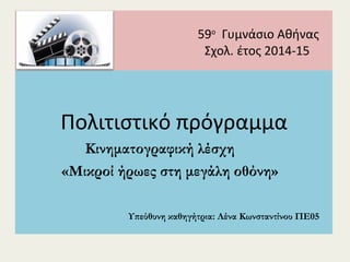 59ο
Γυμνάσιο Αθήνας
Σχολ. έτος 2014-15
Πολιτιστικό πρόγραμμα
Κινηματογραφική λέσχη
«Μικροί ήρωες στη μεγάλη οθόνη»
Υπεύθυνη καθηγήτρια: Λένα Κωνσταντίνου ΠΕ05
 