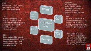 HTML:
In this project HTML is used for
designing adding basic
structure to our website.
CSS:
In Lena-Dena Bank, CSS is
used to add colours and
contrast to the basic structure
which make the website
beautiful to see and
interesting to use .
SQL:
In the website SQL is used
to store data which is being
inputted by the user and
making transactions clear
to read and write.
Javascript:
It is used to add
functionalities on the
webpages by adding on
different dynamic
interactions with the user.
PHP:
It is used as a medium in
order to send the data to the
database which is being
given by the user so that the
admin can get access to it.
Artificial Intelligence:
Here AI is being used in
the form of chatbot where
user can get friendly with
the functions and features
which are there in website.
 