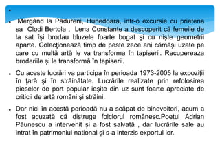
 Mergând la Pădureni, Hunedoara, intr-o excursie cu prietena
sa Clodi Bertola , Lena Constante a descoperit că femeile de
la sat îşi brodau bluzele foarte bogat şi cu nişte geometrii
aparte. Colecţionează timp de peste zece ani cămăşi uzate pe
care cu multă artă le va transforma în tapiserii. Recupereaza
broderiile și le transformă în tapiserii.
 Cu aceste lucrări va participa în perioada 1973-2005 la expoziţii
în ţară şi în străinătate. Lucrările realizate prin refolosirea
pieselor de port popular ieşite din uz sunt foarte apreciate de
criticii de artă români şi străini.
 Dar nici în acestă perioadă nu a scăpat de binevoitori, acum a
fost acuzată că distruge folclorul românesc.Poetul Adrian
Păunescu a intervenit și a fost salvată , dar lucrările sale au
intrat în patrimoniul national și s-a interzis exportul lor.
 
