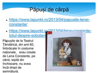 Păpuși de cârpă
 https://www.lapunkt.ro/2013/04/papusile-lenei-
constante/
 https://www.lapunkt.ro/2013/04/lena-constante-
totul-despre-sobolani-nimic-despre-papusi/
Păpușile de la Teatrul
Țăndărică, din anii 60,
îmbrăcate în costume
naționale, erau create
de Lena Constante, pe
când, ieșită din
închisoare, nu avea
încă drept de
semnătură.
 