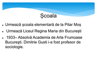 Școala
 Urmează școala elementară de la Pitar Moș
 Urmează Liceul Regina Maria din București
 1933– Absolvă Academia de Arte Frumoase
Bucureşti. Dimitrie Gusti i-a fost profesor de
sociologie.
 