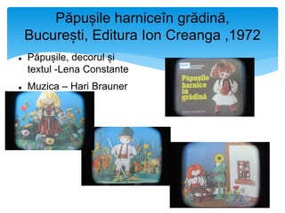 Păpușile harniceîn grădină,
București, Editura Ion Creanga ,1972
 Păpușile, decorul și
textul -Lena Constante
 Muzica – Hari Brauner
 