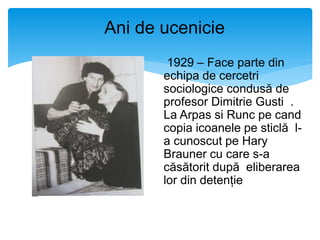 Ani de ucenicie
1929 – Face parte din
echipa de cercetri
sociologice condusă de
profesor Dimitrie Gusti .
La Arpas si Runc pe cand
copia icoanele pe sticlă l-
a cunoscut pe Hary
Brauner cu care s-a
căsătorit după eliberarea
lor din detenție
 