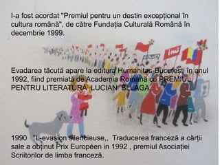 Premii
I-a fost acordat "Premiul pentru un destin excepțional în
cultura română", de către Fundația Culturală Română în
decembrie 1999.
Evadarea tăcută apare la editura Humanitas-București în anul
1992, fiind premiată de Academia Română cu PREMIUL
PENTRU LITERATURĂ LUCIAN BLLAGA..
1990 ”L-evasion silencieuse,, Traducerea franceză a cărții
sale a obținut Prix Européen in 1992 , premiul Asociației
Scriitorilor de limba franceză.
 