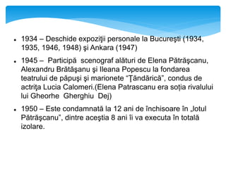  1934 – Deschide expoziţii personale la Bucureşti (1934,
1935, 1946, 1948) şi Ankara (1947)
 1945 – Participă scenograf alături de Elena Pătrăşcanu,
Alexandru Brătăşanu şi Ileana Popescu la fondarea
teatrului de păpuşi şi marionete “Ţăndărică”, condus de
actriţa Lucia Calomeri.(Elena Patrascanu era soția rivalului
lui Gheorhe Gherghiu Dej)
 1950 – Este condamnată la 12 ani de închisoare în „lotul
Pătrăşcanu”, dintre aceştia 8 ani îi va executa în totală
izolare.
 