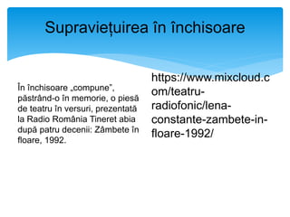 Supraviețuirea în închisoare
În închisoare „compune”,
păstrând-o în memorie, o piesă
de teatru în versuri, prezentată
la Radio România Tineret abia
după patru decenii: Zâmbete în
floare, 1992.
https://www.mixcloud.c
om/teatru-
radiofonic/lena-
constante-zambete-in-
floare-1992/
 