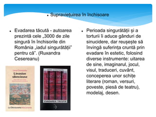  Supraviețuirea în închisoare
 Evadarea tăcută - autoarea
prezintă cele „3000 de zile
singură în închisorile din
România „iadul singurătății”
pentru că”. (Ruxandra
Cesereanu)

 Perioada singurătății și a
torturii îi aduce gânduri de
sinucidere, dar reușește să
învingă suferința cruntă prin
evadare în estetic, folosind
diverse instrumente: uitarea
de sine, imaginarul, jocul,
visul, traduceri, cuvânt,
conceperea unor schițe
literare (roman, versuri,
poveste, piesă de teatru),
modelaj, desen.
 