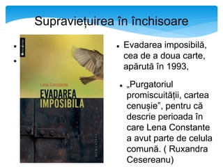 Supraviețuirea în închisoare


 Evadarea imposibilă,
cea de a doua carte,
apărută în 1993,
 „Purgatoriul
promiscuității, cartea
cenușie”, pentru că
descrie perioada în
care Lena Constante
a avut parte de celula
comună. ( Ruxandra
Cesereanu)
 