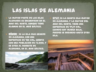     Las islas de AlemaniaLa mayor parte de las islas alemanas se encuentran en el Mar del Norte, aunque tiene algunas en el Mar Báltico.Rügen: Es la isla mas grande de Alemania, con una superficie de 926 km2. Cuenta con una población de 73.ooo, y se sitúa al noreste de Alemania, en el Mar Báltico.    Sylt: Es la cuarta isla mayor de Alemania, y la mayor del Mar del Norte. Tiene una superficie de 99,14 km2.     Cuando hay marea baja, puedes ir andando hasta otra isla.   