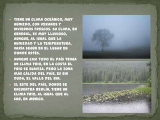 Tiene un clima oceánico, muy húmedo, con veranos y inviernos frescos. Su clima, en general, es muy lluvioso, aunque, al igual que la humedad y la temperatura, varía según en el lugar en donde estés. Aunque casi todo el país tenga un clima frio, en la costa el frío se suaviza. Pero la zona más cálida del país, es sin duda, el valle del Rin.El este del país, donde se encuentra Berlín, tiene un clima frío, al igual que al sur, en Múnich.  