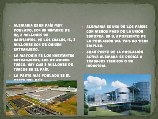 Alemania es un país muy poblado, con un número de 82, 2 millones de habitantes, de los cuales, 15, 3 millones son de origen extranjero.La mayoría de los habitantes extranjeros, son de origen turco. Hay casi 2 millones de turcos en el país.La parte más poblada es el oeste del país.Alemania es uno de los países con menos paro de la unión europea. Un 8, 6 porciento de la población del país no tiene empleo.Gran parte de la población activa alemana, se dedica a trabajos técnicos o de industria.