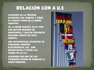        Relación con a U.EAlemania es la tercera economía del mundo, y tiene el puesto líder en la unión Europea.En La Unión Europa, es el país con mayor numero de habitantes, y mayor producto nacional bruto de toda Europa.Sus automóviles, aparatos de precisión, equipos electrónicos, etc,  son exportados a todos los países de la U.E.Alemania fue uno de los primeros países en formar la Unión Europea. 