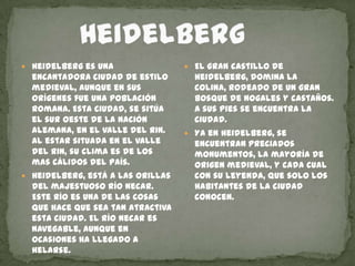        HeidelbergHeidelberg es una encantadora ciudad de estilo medieval, aunque en sus orígenes fue una población romana. Esta ciudad, se sitúa el sur oeste de la nación alemana, en el valle del Rin. Al estar situada en el valle del Rin, su clima es de los mas cálidos del país. Heidelberg, está a las orillas del majestuoso río Necar. Este río es una de las cosas que hace que sea tan atractiva esta ciudad. El río Necar es navegable, aunque en ocasiones ha llegado a helarse.El gran castillo de Heidelberg, domina la colina, rodeado de un gran bosque de nogales y castaños. A sus pies se encuentra la ciudad.Ya en Heidelberg, se encuentran preciados monumentos, la mayoría de origen medieval, y cada cual con su leyenda, que solo los habitantes de la ciudad conocen.  
