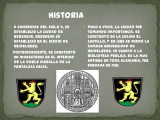                HistoriaA comienzos del siglo v, se estableció la ciudad de Bergheim.Bergheim se estableció en el medio de Heidelberg.   Posteriormente, se construyó un monasterio en el interior de la doble muralla de la fortaleza celta.Poco a poco, la ciudad fue tomando importancia. Se construyó en la colina el castillo, y en 1386 se fundó la famosa universidad de Heidelberg. En cuanto a la biblioteca pública, es la mas antigua en toda Alemania. Fue fundada en 1421.