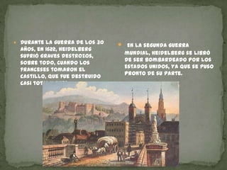 Durante la guerra de los 30 años, en 1622, Heidelberg sufrió graves destrozos, sobre todo, cuando los franceses tomaron el castillo, que fue destruido casi totalmente. En la segunda guerra mundial, Heidelberg se libró de ser bombardeado por los Estados Unidos, ya que se puso pronto de su parte.