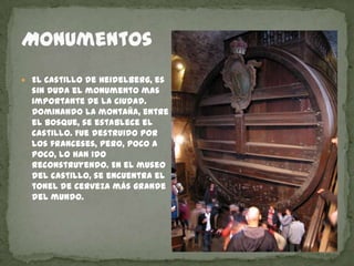 MonumentosEl castillo de Heidelberg, es sin duda el monumento mas importante de la ciudad. Dominando la montaña, entre el bosque, se establece el castillo. Fue destruido por los franceses, pero, poco a poco, lo han ido reconstruyendo. En el museo del castillo, se encuentra el tonel de cerveza más grande del mundo.