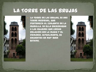      La Torre de las BrujasLa torre de las brujas, es una torre medieval, que pertenecía al conjunto de la muralla. En ella encerraban a las mujeres que creían relación con la magia y el demonio. Actualmente, se encuentra en muy buen estado.