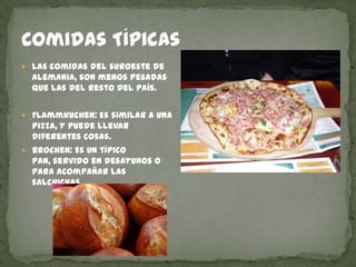 Comidas TípicasLas comidas del suroeste de Alemania, son menos pesadas que las del resto del país.Flammkuchen: Es similar a una pizza, y puede llevar diferentes cosas.Brochen: Es un típico pan, servido en desayunos o para acompañar las salchichas.