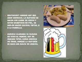 Bratworst: Aunque hay una gran variedad, la mayoría se hacen con carne de cerdo y están embutidas en piel. Se suelen hacer cocidas, fritas, o a la parrilla. Cerveza alemana: Es famosa en todo el mundo. Hay de muchos tipos, como cerveza de trigo, aunque la mayoría se hace con malta de cebada.