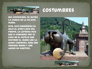 CostumbresUna costumbre, es meter la cabeza en la de este mono.Este, está enseñando el culo al otro lado del Puente. La leyenda dice que si consigues ver tu cara en el espejo que sostiene el mono con la mano izquierda, eres una persona buena y que jamás ha mentido.