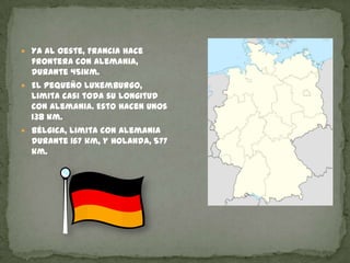 Ya al oeste, Francia hace frontera con Alemania, durante 451km.El pequeño Luxemburgo, limita casi toda su longitud con Alemania. Esto hacen unos 138 km.Bélgica, limita con Alemania durante 167 km, y Holanda, 577 km.  