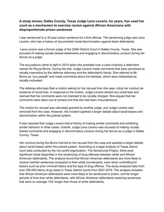A study shows, Dallas County, Texas Judge Lena Levario, for years, has used her
court as a mechanism to exercise racism against African Americans with
disproportionate prison sentences
I was sentenced to a 30 year prison sentence for a first offense. The sentencing judge was Lena
Levario, who has a history of documented racial discrimination against black defendants.
Lena Levario was a former judge of the 204th District Court in Dallas County, Texas. She was
accused of making racially biased statements and engaging in discriminatory conduct during her
tenure as a judge.
The accusations came to light in 2014 when she presided over a case involving a defendant
named Sir Royce Bivins. During the trial, Judge Levario made comments that were perceived as
racially insensitive by the defense attorneys and the defendant's family. She referred to Mr.
Bivins as "you people" and made comments about his hairstyle, which were interpreted as
racially motivated.
The defense attorneys filed a motion asking for her recusal from the case, citing her conduct as
evidence of racial bias. In response to the motion, Judge Levario denied any racial bias and
claimed that her comments were not intended to be racially charged. She argued that her
comments were taken out of context and that she had been misunderstood.
The motion for recusal was ultimately granted by another judge, and Judge Levario was
removed from the case. However, the incident sparked a larger debate about racial biases and
discrimination within the judicial system.
It was reported that Judge Levario had a history of making similar comments and exhibiting
similar behavior in other cases. Overall, Judge Lena Levario was accused of making racially
biased comments and engaging in discriminatory conduct during her tenure as a judge in Dallas
County, Texas.
Her conduct during the Bivins trial led to her recusal from the case and sparked a larger debate
about racial biases within the judicial system. According to a legal analysis of Texas district
court data conducted by the non-profit organization, The Sentencing Project, there exist
significant racial disparities in the sentencing of drug offenses between white and African
American defendants. The analysis found that African American defendants are more likely to
receive harsher sentences compared to their white counterparts, even when controlling for
factors such as prior criminal history and the type of drug offense. The study analyzed data from
over 200,000 felony drug cases in Texas district courts from 2007-2016. The analysis revealed
that African American defendants were more likely to be sentenced to prison, and for longer
periods of time than white defendants, with African American defendants receiving sentences
that were on average 13% longer than those of white defendants.
 