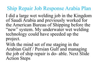 Ship Repair Job Response Arabia Plan
I did a large wet welding job in the Kingdom
of Saudi Arabia and previously worked for
the American Bureau of Shipping before the
“new” system. My underwater wet welding
technology could have speeded up the
project.
With the mind set of me staging in the
Arabian Gulf / Persian Gulf and managing
the job of ship repair is do- able. Next Slide
Action Steps
 