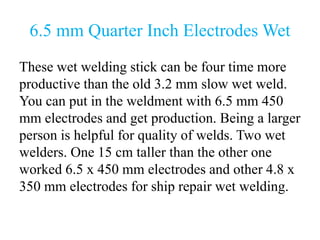 6.5 mm Quarter Inch Electrodes Wet
These wet welding stick can be four time more
productive than the old 3.2 mm slow wet weld.
You can put in the weldment with 6.5 mm 450
mm electrodes and get production. Being a larger
person is helpful for quality of welds. Two wet
welders. One 15 cm taller than the other one
worked 6.5 x 450 mm electrodes and other 4.8 x
350 mm electrodes for ship repair wet welding.
 