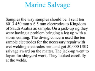 Marine Salvage
Samples the way samples should be. I sent ten
6013 450 mm x 6.5 mm electrodes to Kingdom
of Saudi Arabia as sample. On a jack-up rig they
were having a problem bringing a leg up with a
storm coming. The diving concern used the ten
sample electrodes for the necessary repair with
wet welding electrodes sent and got 50,000 USD
salvage award on the matter. The jack-up went to
Japan for shipyard work. They looked carefully
at the welds.
 