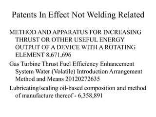 Patents In Effect Not Welding Related
METHOD AND APPARATUS FOR INCREASING
THRUST OR OTHER USEFUL ENERGY
OUTPUT OF A DEVICE WITH A ROTATING
ELEMENT 8,671,696
Gas Turbine Thrust Fuel Efficiency Enhancement
System Water (Volatile) Introduction Arrangement
Method and Means 20120272635
Lubricating/sealing oil-based composition and method
of manufacture thereof - 6,358,891
 