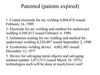 Patented (patents expired)
1. Coated electrode for arc welding 4,804,818 issued
February 14, 1989
2. Electrode for arc welding and method for underwater
welding 4,568,813 issued February 4, 1986
3. Gelatinous coating for arc welding and method for
underwater welding 4,220,487 issued September 2, 1980
4. Exothermic welding device 4,062,485 issued
December 13, 1977
5. Device for salvaging metal objects and salvaging
method number 3,871,315 issued March 18, 1975)
technologies such will be done at much lower cost!
 