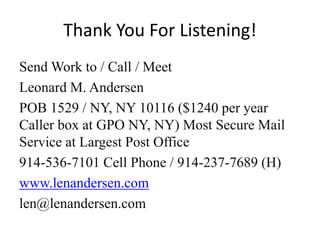 Thank You For Listening!
Send Work to / Call / Meet
Leonard M. Andersen
POB 1529 / NY, NY 10116 ($1240 per year
Caller box at GPO NY, NY) Most Secure Mail
Service at Largest Post Office
914-536-7101 Cell Phone / 914-237-7689 (H)
www.lenandersen.com
len@lenandersen.com
 