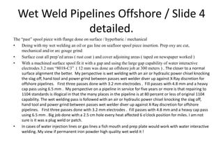 Wet Weld Pipelines Offshore / Slide 4
detailed.
The “past” spool piece with flange done on surface / hyperbaric / mechanical
• Doing with my wet welding an oil or gas line on seafloor spool piece insertion. Prep oxy arc cut,
mechanical and/or arc gouge grind
• Surface coat all prep’ed areas ( rust coat ) and cover adjoining areas ( taped on newspaper worked )
• With a machined surface spool fit it with a gap and using the large gap capability of water interactive
electrodes 3.2 mm “8018-C3” ( 12 mm was done an offshore job at 300 meters ) . The closer to a normal
surface alignment the better. My perspective is wet welding with an air or hydraulic power chisel knocking
the slag off, hand tool and power grind between passes wet welder diver up against X-Ray discretion for
offshore pipelines. First three passes done with 3.2 mm electrodes . Fill passes with 4.8 mm and a heavy
cap pass using 6.5 mm . My perspective on a pipeline in service for five years or more is that repairing to
1104 standards is illogical in that the many places in the pipeline is at 80 percent or less of original 1104
capability. The wet welding pass is followed with an air or hydraulic power chisel knocking the slag off,
hand tool and power grind between passes wet welder diver up against X-Ray discretion for offshore
pipelines. First three passes done with 3.2 mm electrodes . Fill passes with 4.8 mm and a heavy cap pass
using 6.5 mm . Big job done with a 2.5 cm hole every heat affected 6 o’clock position for miles. I am not
sure is it was a plug weld or patch.
• In cases of water injection lines or gas lines a fish mouth and prep plate would work with water interactive
welding. My view if permanent iron powder high quality wet weld it !
 