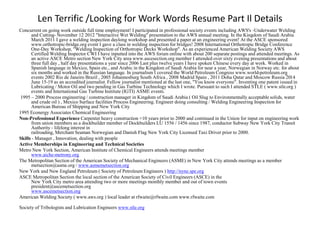 Len Terrific /Looking for Work Words Resume Part Il Details
Concurrent on going work outside full time employment! I participated in professional society events including AWS's -Underwater Welding
and Cutting- November 12 2012 "Interactive Wet Welding" presentation to the AWS annual meeting. In the Kingdom of Saudi Arabia
March 2011 I gave a welding inspection daylong workshop and presented a paper at an engineering event! At the ASCE sponsored
www.orthotropic-bridge.org event I gave a class in welding inspection for bridges! 2008 International Orthotropic Bridge Conference
One-Day Workshop, "Welding Inspection of Orthotropic Decks Workshop". As an experienced American Welding Society AWS
Certified Welding Inspector CWI I have inputted into the AWS forum online with about 200 separate postings and attended meetings. As
an active ASCE Metro section New York City area www.ascesection.org member I attended over sixty evening presentations and about
three full day , half day presentations a year since 2006 Last plus twelve years I have spoken Chinese every day at work. Worked in
Spanish language in Mexico, Spain etc., and Arabic in the Kingdom of Saudi Arabia for near a year, Norwegian in Norway etc. for about
six months and worked in the Russian language. In journalism I covered the World Petroleum Congress www.world-petroleum.org
events 2002 Rio de Janeiro Brazil , 2005 Johannesburg South Africa , 2008 Madrid Spain , 2011 Doha Qatar and Moscow Russia 2014
June 15-19 as an accredited journalist. Fellow journalist mentioned at the last one, "You know everyone". Inventing one patent issued in
Lubricating / Motor Oil and two pending in Gas Turbine Technology which I wrote. Pursuant to such I attended STLE ( www.stle.org )
events and International Gas Turbine Institute (IGTI) ASME events.
1995 – 2000 Process engineering / construction manager in Kingdom of Saudi Arabia ( Oil Slug to Environmentally acceptable solids, water
and crude oil ) , Mexico Surface facilities Process Engineering. Engineer doing consulting / Welding Engineering Inspection for
American Bureau of Shipping and New York City
1995 Econergy Associates Chemical Engineering
Non-Professional Experience Carpenter heavy construction +10 years prior to 2000 and continued in the Union for input on engineering work
from union members as a dockbuilder member of Dockbuilders LU 1556 / 1456 since 1987, conductor Subway New York City Transit
Authority - lifelong interest in
railroading, Merchant Seaman Norwegian and Danish Flag New York City Licensed Taxi Driver prior to 2000.
Skills - Manager , Innovation, dealing with people
Active Memberships in Engineering and Technical Societies
Metro New York Section, American Institute of Chemical Engineers attends meetings member
www.aiche-metrony.org
The Metropolitan Section of the American Society of Mechanical Engineers (ASME) in New York City attends meetings as a member
metsection@asme.org / www.asmemetsection.org
New York and New England Petroleum ( Society of Petroleum Engineers ) http://nyne.spe.org
ASCE Metropolitan Section the local section of the American Society of Civil Engineers (ASCE) in the
New York City metro area attending two or more meetings monthly member and out of town events
president@ascemetsection.org
www.ascemetsection.org
American Welding Society ( www.aws.org ) local leader at rfwaite@rfwaite.com www.rfwaite.com
Society of Tribologists and Lubrication Engineers www.stle.org
 