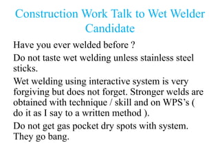 Construction Work Talk to Wet Welder
Candidate
Have you ever welded before ?
Do not taste wet welding unless stainless steel
sticks.
Wet welding using interactive system is very
forgiving but does not forget. Stronger welds are
obtained with technique / skill and on WPS’s (
do it as I say to a written method ).
Do not get gas pocket dry spots with system.
They go bang.
 