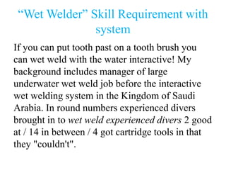 “Wet Welder” Skill Requirement with
system
If you can put tooth past on a tooth brush you
can wet weld with the water interactive! My
background includes manager of large
underwater wet weld job before the interactive
wet welding system in the Kingdom of Saudi
Arabia. In round numbers experienced divers
brought in to wet weld experienced divers 2 good
at / 14 in between / 4 got cartridge tools in that
they "couldn't".
 