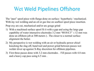 Wet Weld Pipelines Offshore
The “past” spool piece with flange done on surface / hyperbaric / mechanical.
With my wet welding and an oil or gas line on seafloor spool piece insertion.
Prep oxy arc cut, mechanical and/or arc gouge grind
1) With a machined surface spool fit it with a gap and using the large gap
capability of water interactive electrodes 3.2 mm “8018-C3” ( 12 mm was
done an offshore job at 300 meters ) . The closer to a normal surface
alignment the better.
2) My perspective is wet welding with an air or hydraulic power chisel
knocking the slag off, hand tool and power grind between passes wet
welder diver up against X-Ray discretion for offshore pipelines.
3) First three passes done with 3.2 mm electrodes . Fill passes with 4.8 mm
and a heavy cap pass using 6.5 mm .
 