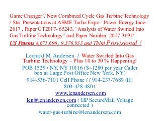 Game Changer ? New Combined Cycle Gas Turbine Technology
/ Star Presentations at ASME Turbo Expo - Power Energy June -
2017 , Paper GT2017- 65243, “Analysis of Water Swirled Into
Gas Turbine Technology” and Paper Number: 2017-3191!
US Patents 8,671,696 , 9,376,933 and Third Provisional !
Leonard M. Andersen / Water Swirled Into Gas
Turbine Technology – Plus 10 to 30 % Happening!
POB 1529 / NY, NY 10116 ($~1280 per year Caller
box at Large Post Office New York, NY)
914-536-7101 Cell Phone / / 914-237-7689 (H)
800-428-4801
www.lenandersen.com
len@lenandersen.com ( HP SecureMail Voltage
connected )
water-gas-turbine@lenandersen.com
 