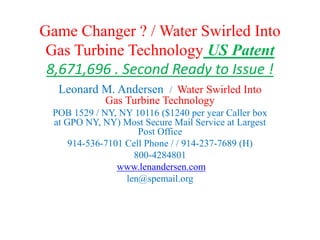 Game Changer ? / Water Swirled Into
Gas Turbine Technology US Patent
8,671,696 and Second Ready to Issue !
Leonard M. Andersen / Water Swirled Into
Gas Turbine Technology - TurboExpo Talked !
POB 1529 / NY, NY 10116 ($~1400 per year Caller
box at GPO NY, NY) Most Secure Mail Service at
Largest Post Office
914-536-7101 Cell Phone / / 914-237-7689 (H)
800-4284801
www.lenandersen.com
len.turbine@gmail.com
water-gas-turbine@lenandersen.com
 
