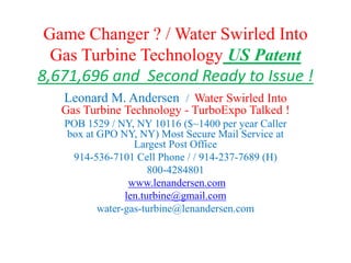 Game Changer ? / Water Swirled Into
Gas Turbine Technology US Patent
8,671,696 and Second Ready to Issue !
Leonard M. Andersen / Water Swirled Into
Gas Turbine Technology - TurboExpo Talked !
POB 1529 / NY, NY 10116 ($~1400 per year Caller
box at GPO NY, NY) Most Secure Mail Service at
Largest Post Office
914-536-7101 Cell Phone / / 914-237-7689 (H)
800-4284801
www.lenandersen.com
len.turbine@gmail.com
water-gas-turbine@lenandersen.com
 