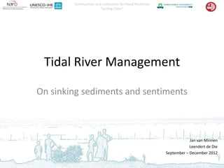 Communities and Institutions for Flood Resilience
                       Turning Tides?




 Tidal River Management

On sinking sediments and sentiments



                                                                        Jan van Minnen
                                                                        Leendert de Die
                                                            September – December 2012
 