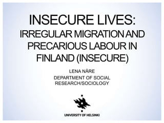 INSECURE LIVES: 
IRREGULAR MIGRATIONAND 
PRECARIOUSLABOUR IN 
FINLAND (INSECURE) 
LENA NÄRE 
DEPARTMENT OF SOCIAL 
RESEARCH/SOCIOLOGY 
 