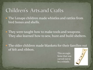  The Lenape children made whistles and rattles from
 bird bones and shells.

 They were taught how to make tools and weapons.
 They also learned how to sew, hunt and build shelters.

 The older children made blankets for their families out
 of felt and ribbon.
                                    This an eagle
                                    bone that was
                                    carved out to
                                    be a whistle.
 