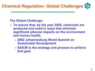 Chemical Regulation- Global Challenges The Global Challenge: To ensure that, by the year 2020, chemicals are produced and used in ways that minimize significant adverse impacts on the environment and human health. 2002 Johannesburg World Summit on Sustainable Development  SAICM is the strategy and process to achieve that goal  