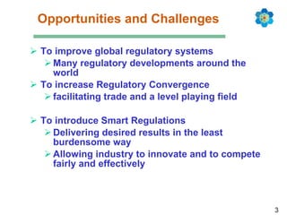Opportunities and Challenges To improve global regulatory systems Many regulatory developments around the world To increase Regulatory Convergence facilitating trade and a level playing field To introduce Smart Regulations Delivering desired results in the least burdensome way Allowing industry to innovate and to compete fairly and effectively 