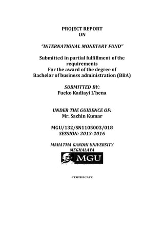 PROJECT REPORT
ON
“INTERNATIONAL MONETARY FUND’’
Submitted in partial fulfillment of the
requirements
For the award of the degree of
Bachelor of business administration (BBA)
SUBMITTED BY:
Fueko Kadiayi L’hena
UNDER THE GUIDENCE OF:
Mr. Sachin Kumar
MGU/132/SN1105003/018
SESSION: 2013-2016
MAHATMA GANDHI UNIVERSITY
MEGHALAYA
 