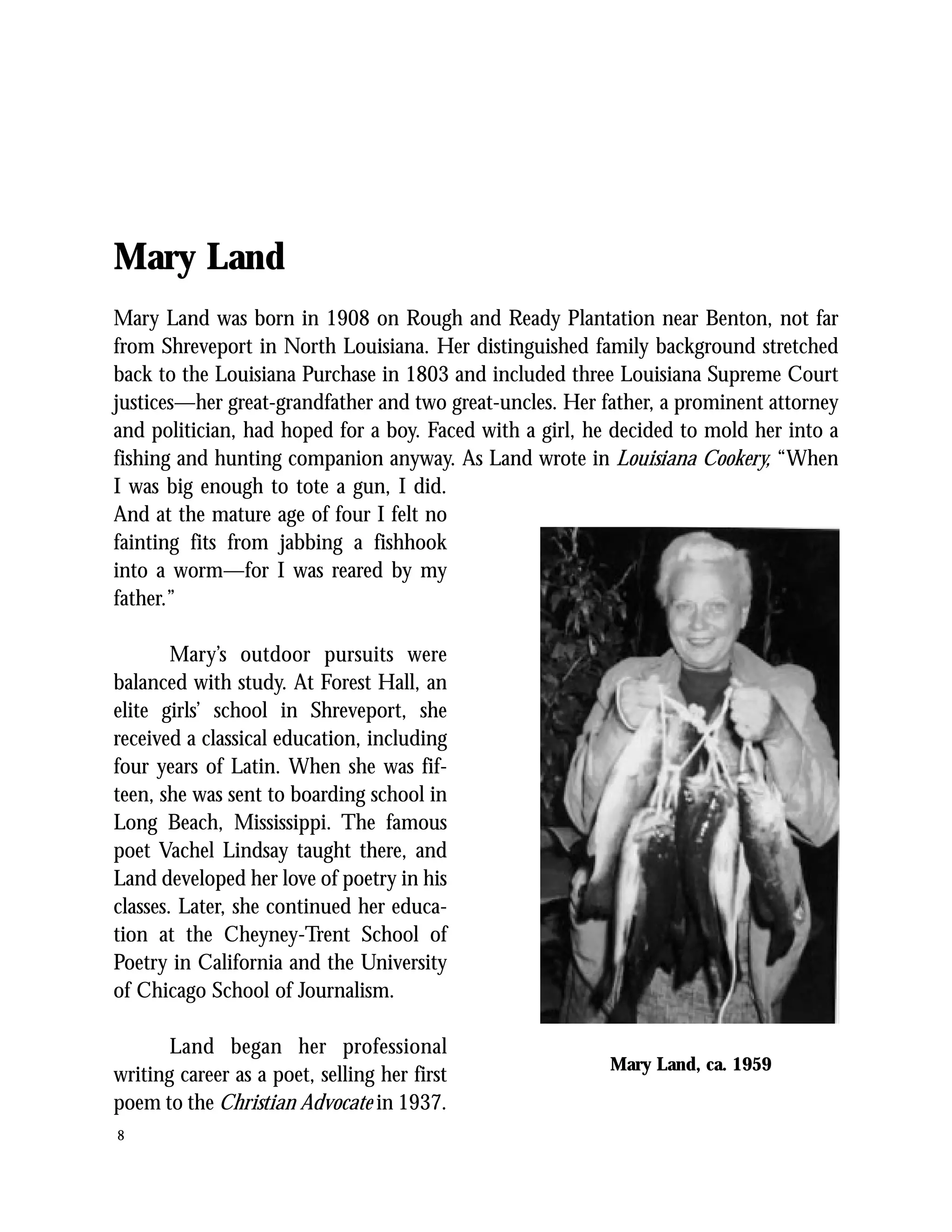 Mary Land
Mary Land was born in 1908 on Rough and Ready Plantation near Benton, not far
from Shreveport in North Louisiana. Her distinguished family background stretched
back to the Louisiana Purchase in 1803 and included three Louisiana Supreme Court
justices—her great-grandfather and two great-uncles. Her father, a prominent attorney
and politician, had hoped for a boy. Faced with a girl, he decided to mold her into a
fishing and hunting companion anyway. As Land wrote in Louisiana Cookery, “When
I was big enough to tote a gun, I did.
And at the mature age of four I felt no
fainting fits from jabbing a fishhook
into a worm—for I was reared by my
father.”

        Mary’s outdoor pursuits were
balanced with study. At Forest Hall, an
elite girls’ school in Shreveport, she
received a classical education, including
four years of Latin. When she was fif-
teen, she was sent to boarding school in
Long Beach, Mississippi. The famous
poet Vachel Lindsay taught there, and
Land developed her love of poetry in his
classes. Later, she continued her educa-
tion at the Cheyney-Trent School of
Poetry in California and the University
of Chicago School of Journalism.

       Land began her professional
                                                          Mary Land, ca. 1959
writing career as a poet, selling her first
poem to the Christian Advocate in 1937.
8
 