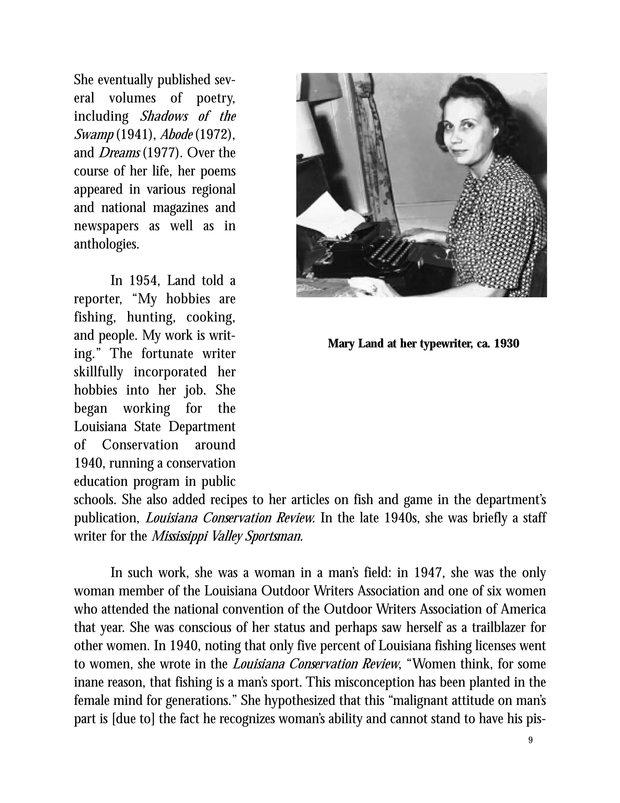 She eventually published sev-
eral volumes of poetry,
including Shadows of the
Swamp (1941), Abode (1972),
and Dreams (1977). Over the
course of her life, her poems
appeared in various regional
and national magazines and
newspapers as well as in
anthologies.

       In 1954, Land told a
reporter, “My hobbies are
fishing, hunting, cooking,
and people. My work is writ-
                                               Mary Land at her typewriter, ca. 1930
ing.” The fortunate writer
skillfully incorporated her
hobbies into her job. She
began working for the
Louisiana State Department
of Conservation around
1940, running a conservation
education program in public
schools. She also added recipes to her articles on fish and game in the department’s
publication, Louisiana Conservation Review. In the late 1940s, she was briefly a staff
writer for the Mississippi Valley Sportsman.

        In such work, she was a woman in a man’s field: in 1947, she was the only
woman member of the Louisiana Outdoor Writers Association and one of six women
who attended the national convention of the Outdoor Writers Association of America
that year. She was conscious of her status and perhaps saw herself as a trailblazer for
other women. In 1940, noting that only five percent of Louisiana fishing licenses went
to women, she wrote in the Louisiana Conservation Review, “Women think, for some
inane reason, that fishing is a man’s sport. This misconception has been planted in the
female mind for generations.” She hypothesized that this “malignant attitude on man’s
part is [due to] the fact he recognizes woman’s ability and cannot stand to have his pis-
                                                                                     9
 