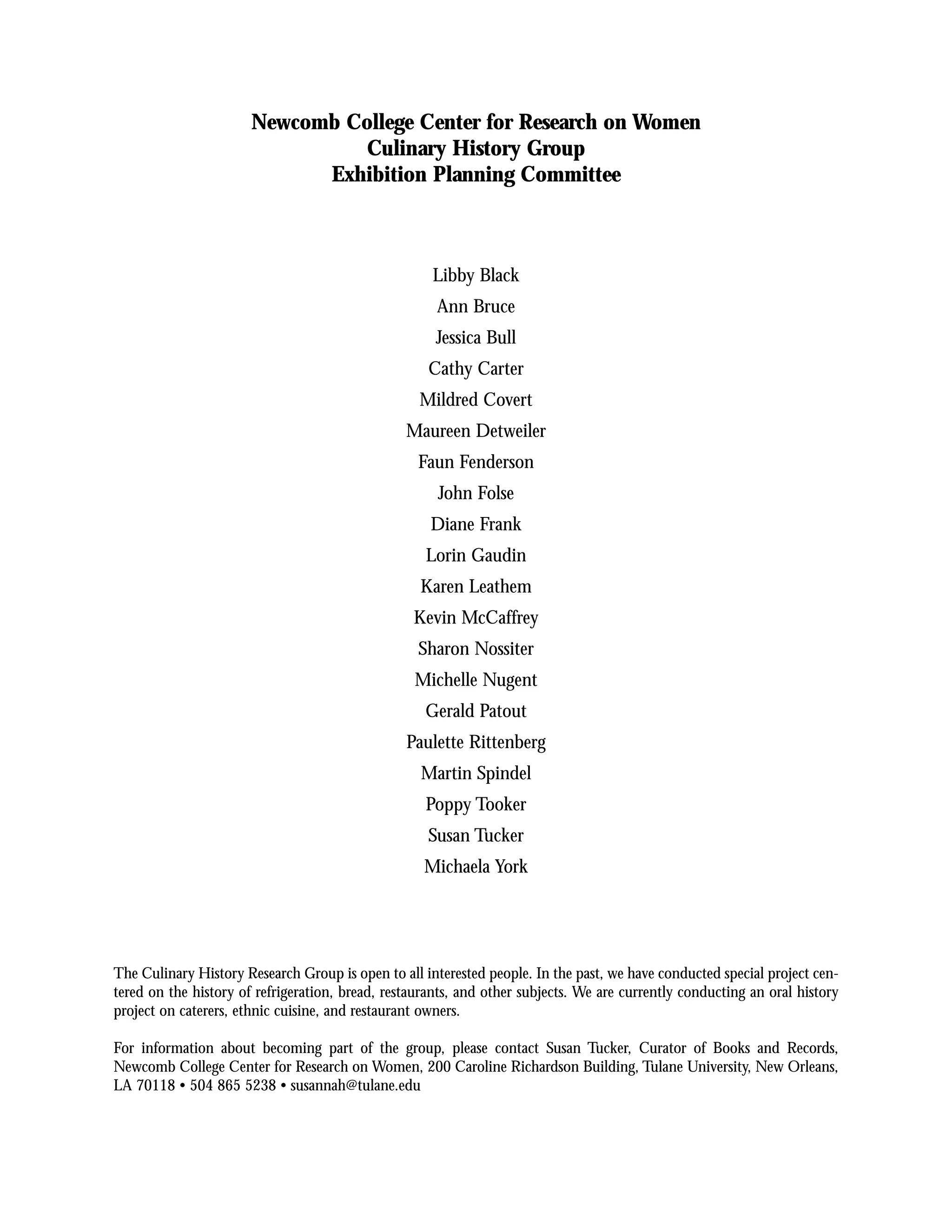 Newcomb College Center for Research on Women
                                Culinary History Group
                             Exhibition Planning Committee



                                                     Libby Black
                                                      Ann Bruce
                                                      Jessica Bull
                                                    Cathy Carter
                                                   Mildred Covert
                                                 Maureen Detweiler
                                                   Faun Fenderson
                                                      John Folse
                                                     Diane Frank
                                                    Lorin Gaudin
                                                   Karen Leathem
                                                  Kevin McCaffrey
                                                   Sharon Nossiter
                                                  Michelle Nugent
                                                    Gerald Patout
                                                 Paulette Rittenberg
                                                   Martin Spindel
                                                    Poppy Tooker
                                                    Susan Tucker
                                                    Michaela York




The Culinary History Research Group is open to all interested people. In the past, we have conducted special project cen-
tered on the history of refrigeration, bread, restaurants, and other subjects. We are currently conducting an oral history
project on caterers, ethnic cuisine, and restaurant owners.

For information about becoming part of the group, please contact Susan Tucker, Curator of Books and Records,
Newcomb College Center for Research on Women, 200 Caroline Richardson Building, Tulane University, New Orleans,
LA 70118 • 504 865 5238 • susannah@tulane.edu
 
